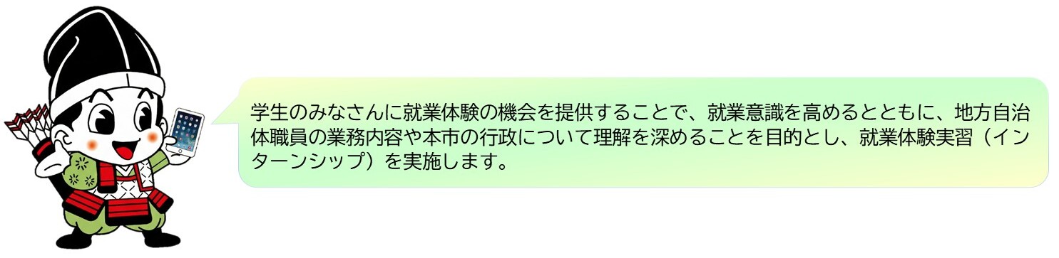 yoichi 学生のみなさんに就業体験の機会を提供することで、就業意識を高めるとともに、地方自治体職員の業務内容や本市の行政について理解を深めることを目的とし、就業体験実習(インターンシップ)を実施します